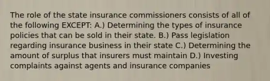 The role of the state insurance commissioners consists of all of the following EXCEPT: A.) Determining the types of insurance policies that can be sold in their state. B.) Pass legislation regarding insurance business in their state C.) Determining the amount of surplus that insurers must maintain D.) Investing complaints against agents and insurance companies