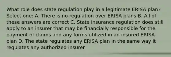 What role does state regulation play in a legitimate ERISA plan? Select one: A. There is no regulation over ERISA plans B. All of these answers are correct C. State insurance regulation does still apply to an insurer that may be financially responsible for the payment of claims and any forms utilized in an insured ERISA plan D. The state regulates any ERISA plan in the same way it regulates any authorized insurer