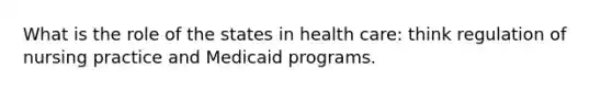 What is the role of the states in health care: think regulation of nursing practice and Medicaid programs.