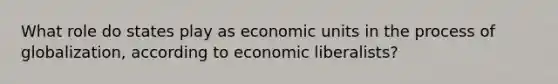 What role do states play as economic units in the process of globalization, according to economic liberalists?