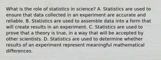 What is the role of statistics in science? A. Statistics are used to ensure that data collected in an experiment are accurate and reliable. B. Statistics are used to assemble data into a form that will create results in an experiment. C. Statistics are used to prove that a theory is true, in a way that will be accepted by other scientists. D. Statistics are used to determine whether results of an experiment represent meaningful mathematical differences.