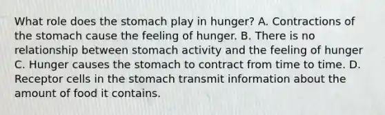 What role does the stomach play in hunger? A. Contractions of the stomach cause the feeling of hunger. B. There is no relationship between stomach activity and the feeling of hunger C. Hunger causes the stomach to contract from time to time. D. Receptor cells in the stomach transmit information about the amount of food it contains.