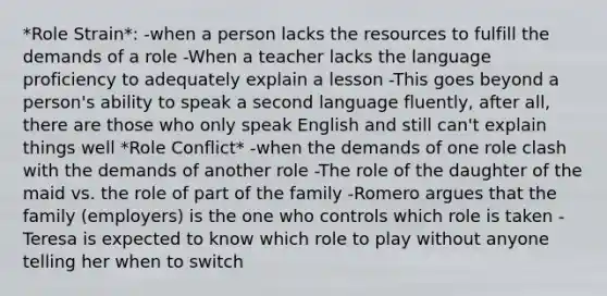 *Role Strain*: -when a person lacks the resources to fulfill the demands of a role -When a teacher lacks the language proficiency to adequately explain a lesson -This goes beyond a person's ability to speak a second language fluently, after all, there are those who only speak English and still can't explain things well *Role Conflict* -when the demands of one role clash with the demands of another role -The role of the daughter of the maid vs. the role of part of the family -Romero argues that the family (employers) is the one who controls which role is taken -Teresa is expected to know which role to play without anyone telling her when to switch