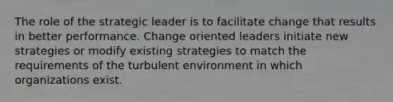 The role of the strategic leader is to facilitate change that results in better performance. Change oriented leaders initiate new strategies or modify existing strategies to match the requirements of the turbulent environment in which organizations exist.