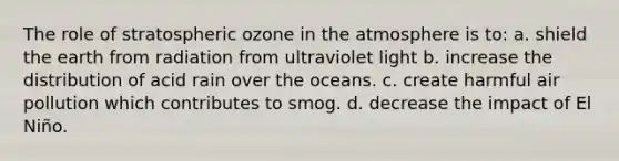 The role of stratospheric ozone in the atmosphere is to: a. shield the earth from radiation from ultraviolet light b. increase the distribution of acid rain over the oceans. c. create harmful air pollution which contributes to smog. d. decrease the impact of El Niño.