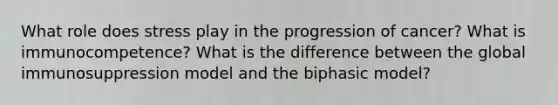 What role does stress play in the progression of cancer? What is immunocompetence? What is the difference between the global immunosuppression model and the biphasic model?