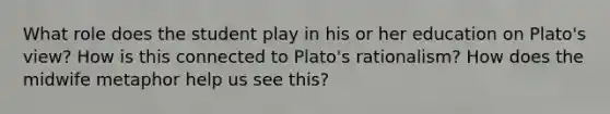 What role does the student play in his or her education on Plato's view? How is this connected to Plato's rationalism? How does the midwife metaphor help us see this?