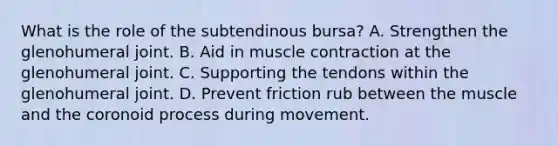 What is the role of the subtendinous bursa? A. Strengthen the glenohumeral joint. B. Aid in <a href='https://www.questionai.com/knowledge/k0LBwLeEer-muscle-contraction' class='anchor-knowledge'>muscle contraction</a> at the glenohumeral joint. C. Supporting the tendons within the glenohumeral joint. D. Prevent friction rub between the muscle and the coronoid process during movement.