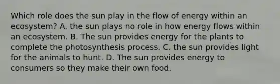 Which role does the sun play in the flow of energy within an ecosystem? A. the sun plays no role in how energy flows within an ecosystem. B. The sun provides energy for the plants to complete the photosynthesis process. C. the sun provides light for the animals to hunt. D. The sun provides energy to consumers so they make their own food.