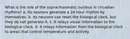 What is the role of the suprachiasmatic nucleus in circadian rhythms? a. Its neurons generate a 24-hour rhythm by themselves. b. Its neurons can reset the biological clock, but they do not generate it. c. It relays visual information to the biological clock. d. It relays information from the biological clock to areas that control temperature and activity.