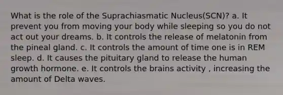 What is the role of the Suprachiasmatic Nucleus(SCN)? a. It prevent you from moving your body while sleeping so you do not act out your dreams. b. It controls the release of melatonin from the pineal gland. c. It controls the amount of time one is in REM sleep. d. It causes the pituitary gland to release the human growth hormone. e. It controls the brains activity , increasing the amount of Delta waves.