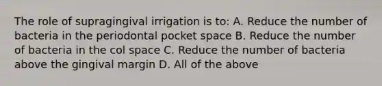 The role of supragingival irrigation is to: A. Reduce the number of bacteria in the periodontal pocket space B. Reduce the number of bacteria in the col space C. Reduce the number of bacteria above the gingival margin D. All of the above