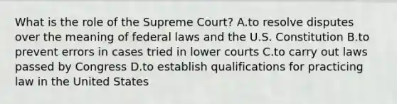 What is the role of the Supreme Court? A.to resolve disputes over the meaning of federal laws and the U.S. Constitution B.to prevent errors in cases tried in lower courts C.to carry out laws passed by Congress D.to establish qualifications for practicing law in the United States