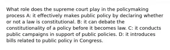 What role does the supreme court play in the policymaking process A: it effectively makes public policy by declaring whether or not a law is constitutional. B: it can debate the constitutionality of a policy before it becomes law. C: it conducts public campaigns in support of public policies. D: it introduces bills related to public policy in Congress.