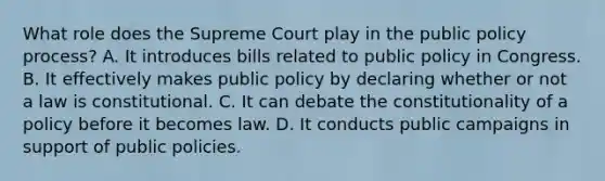 What role does the Supreme Court play in the public policy process? A. It introduces bills related to public policy in Congress. B. It effectively makes public policy by declaring whether or not a law is constitutional. C. It can debate the constitutionality of a policy before it becomes law. D. It conducts public campaigns in support of public policies.