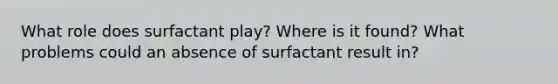 What role does surfactant play? Where is it found? What problems could an absence of surfactant result in?