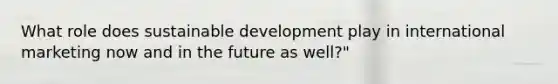 What role does sustainable development play in international marketing now and in the future as well?"