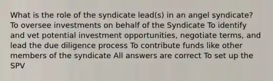 What is the role of the syndicate lead(s) in an angel syndicate? To oversee investments on behalf of the Syndicate To identify and vet potential investment opportunities, negotiate terms, and lead the due diligence process To contribute funds like other members of the syndicate All answers are correct To set up the SPV