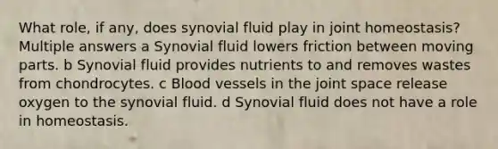 What role, if any, does synovial fluid play in joint homeostasis? Multiple answers a Synovial fluid lowers friction between moving parts. b Synovial fluid provides nutrients to and removes wastes from chondrocytes. c <a href='https://www.questionai.com/knowledge/kZJ3mNKN7P-blood-vessels' class='anchor-knowledge'>blood vessels</a> in the joint space release oxygen to the synovial fluid. d Synovial fluid does not have a role in homeostasis.