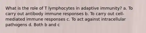 What is the role of T lymphocytes in adaptive immunity? a. To carry out antibody immune responses b. To carry out cell-mediated immune responses c. To act against intracellular pathogens d. Both b and c