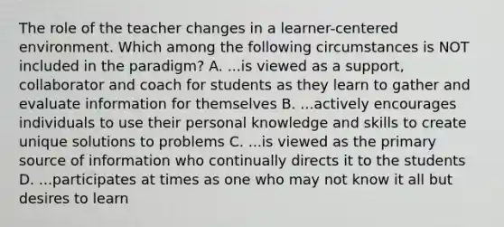 The role of the teacher changes in a learner-centered environment. Which among the following circumstances is NOT included in the paradigm? A. ...is viewed as a support, collaborator and coach for students as they learn to gather and evaluate information for themselves B. ...actively encourages individuals to use their personal knowledge and skills to create unique solutions to problems C. ...is viewed as the primary source of information who continually directs it to the students D. ...participates at times as one who may not know it all but desires to learn