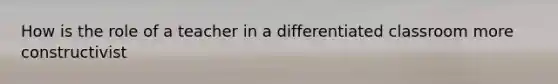 How is the role of a teacher in a differentiated classroom more constructivist