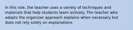 In this role, the teacher uses a variety of techniques and materials that help students learn actively. The teacher who adopts the organizer approach explains when necessary but does not rely solely on explanations