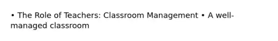 • The Role of Teachers: Classroom Management • A well-managed classroom