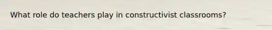 What role do teachers play in constructivist classrooms?