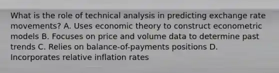 What is the role of technical analysis in predicting exchange rate movements? A. Uses economic theory to construct econometric models B. Focuses on price and volume data to determine past trends C. Relies on balance-of-payments positions D. Incorporates relative inflation rates