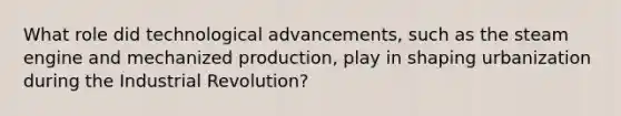 What role did technological advancements, such as the steam engine and mechanized production, play in shaping urbanization during the Industrial Revolution?