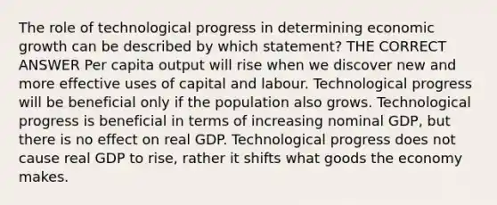 The role of technological progress in determining economic growth can be described by which statement? THE CORRECT ANSWER Per capita output will rise when we discover new and more effective uses of capital and labour. Technological progress will be beneficial only if the population also grows. Technological progress is beneficial in terms of increasing nominal GDP, but there is no effect on real GDP. Technological progress does not cause real GDP to rise, rather it shifts what goods the economy makes.