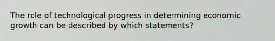 The role of technological progress in determining economic growth can be described by which statements?