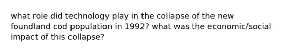 what role did technology play in the collapse of the new foundland cod population in 1992? what was the economic/social impact of this collapse?