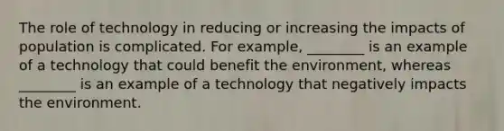 The role of technology in reducing or increasing the impacts of population is complicated. For example, ________ is an example of a technology that could benefit the environment, whereas ________ is an example of a technology that negatively impacts the environment.