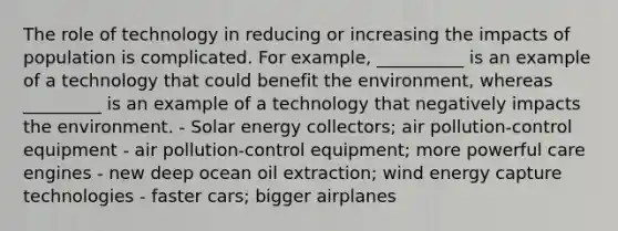 The role of technology in reducing or increasing the impacts of population is complicated. For example, __________ is an example of a technology that could benefit the environment, whereas _________ is an example of a technology that negatively impacts the environment. - Solar energy collectors; air pollution-control equipment - air pollution-control equipment; more powerful care engines - new deep ocean oil extraction; wind energy capture technologies - faster cars; bigger airplanes