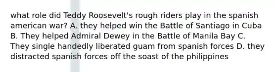 what role did Teddy Roosevelt's rough riders play in the spanish american war? A. they helped win the Battle of Santiago in Cuba B. They helped Admiral Dewey in the Battle of Manila Bay C. They single handedly liberated guam from spanish forces D. they distracted spanish forces off the soast of the philippines