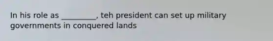 In his role as _________, teh president can set up military governments in conquered lands