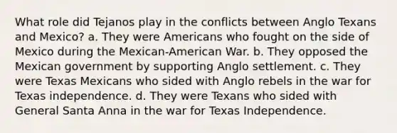 What role did Tejanos play in the conflicts between Anglo Texans and Mexico? a. They were Americans who fought on the side of Mexico during the Mexican-American War. b. They opposed the Mexican government by supporting Anglo settlement. c. They were Texas Mexicans who sided with Anglo rebels in the war for Texas independence. d. They were Texans who sided with General Santa Anna in the war for Texas Independence.