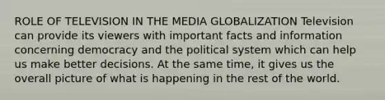 ROLE OF TELEVISION IN THE MEDIA GLOBALIZATION Television can provide its viewers with important facts and information concerning democracy and the political system which can help us make better decisions. At the same time, it gives us the overall picture of what is happening in the rest of the world.