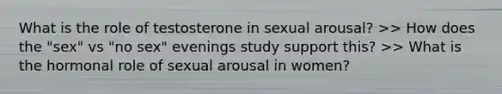 What is the role of testosterone in sexual arousal? >> How does the "sex" vs "no sex" evenings study support this? >> What is the hormonal role of sexual arousal in women?