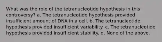 What was the role of the tetranucleotide hypothesis in this controversy? a. The tetranucleotide hypothesis provided insufficient amount of DNA in a cell. b. The tetranucleotide hypothesis provided insufficient variability. c. The tetranucleotide hypothesis provided insufficient stability. d. None of the above.