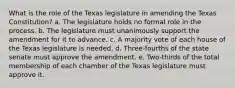 What is the role of the Texas legislature in amending the Texas Constitution? a. The legislature holds no formal role in the process. b. The legislature must unanimously support the amendment for it to advance. c. A majority vote of each house of the Texas legislature is needed. d. Three-fourths of the state senate must approve the amendment. e. Two-thirds of the total membership of each chamber of the Texas legislature must approve it.