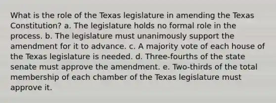 What is the role of the Texas legislature in amending the Texas Constitution? a. The legislature holds no formal role in the process. b. The legislature must unanimously support the amendment for it to advance. c. A majority vote of each house of the Texas legislature is needed. d. Three-fourths of the state senate must approve the amendment. e. Two-thirds of the total membership of each chamber of the Texas legislature must approve it.