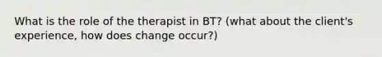 What is the role of the therapist in BT? (what about the client's experience, how does change occur?)