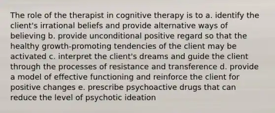 The role of the therapist in cognitive therapy is to a. identify the client's irrational beliefs and provide alternative ways of believing b. provide unconditional positive regard so that the healthy growth-promoting tendencies of the client may be activated c. interpret the client's dreams and guide the client through the processes of resistance and transference d. provide a model of effective functioning and reinforce the client for positive changes e. prescribe psychoactive drugs that can reduce the level of psychotic ideation