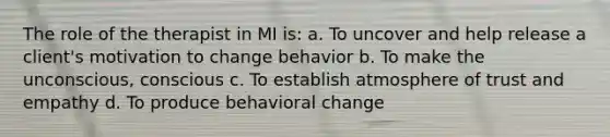 The role of the therapist in MI is: a. To uncover and help release a client's motivation to change behavior b. To make the unconscious, conscious c. To establish atmosphere of trust and empathy d. To produce behavioral change