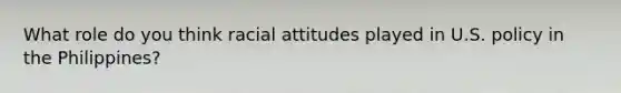 What role do you think racial attitudes played in U.S. policy in the Philippines?