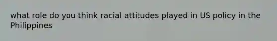 what role do you think racial attitudes played in US policy in the Philippines