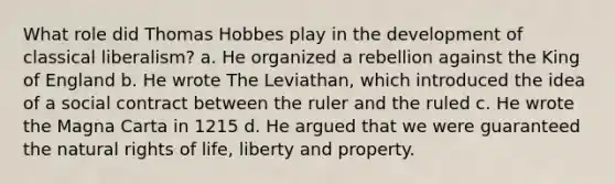 What role did Thomas Hobbes play in the development of classical liberalism? a. He organized a rebellion against the King of England b. He wrote The Leviathan, which introduced the idea of a social contract between the ruler and the ruled c. He wrote the Magna Carta in 1215 d. He argued that we were guaranteed the natural rights of life, liberty and property.